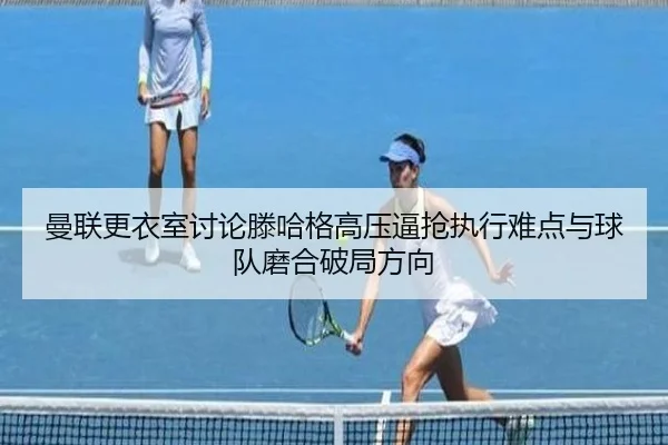 曼联更衣室讨论滕哈格高压逼抢执行难点与球队磨合破局方向