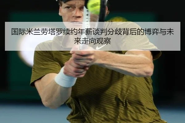国际米兰劳塔罗续约年薪谈判分歧背后的博弈与未来走向观察