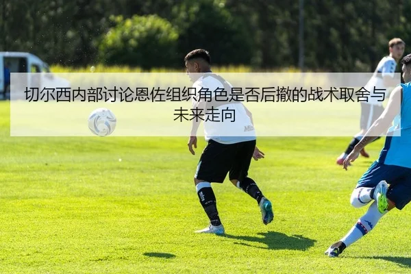 切尔西内部讨论恩佐组织角色是否后撤的战术取舍与未来走向