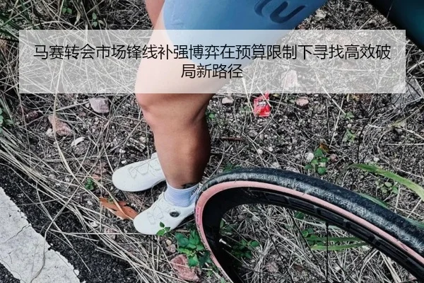 马赛转会市场锋线补强博弈在预算限制下寻找高效破局新路径
