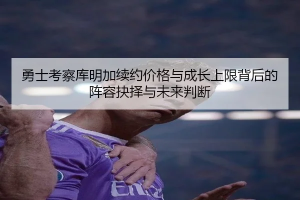 勇士考察库明加续约价格与成长上限背后的阵容抉择与未来判断