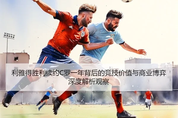 利雅得胜利续约C罗一年背后的竞技价值与商业博弈深度解析观察