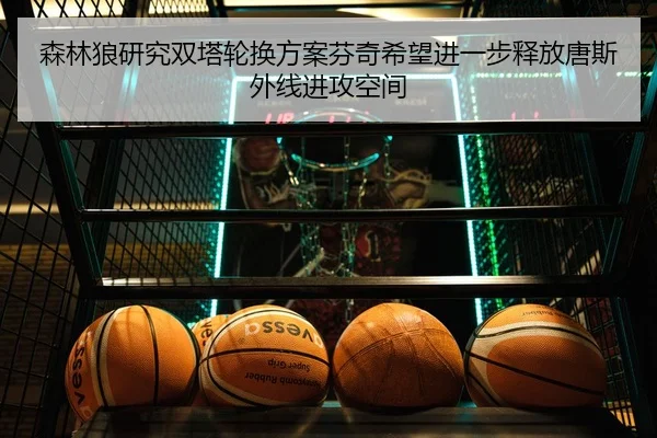 森林狼研究双塔轮换方案芬奇希望进一步释放唐斯外线进攻空间